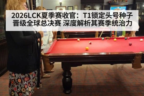 2026LCK夏季赛收官：T1锁定头号种子晋级全球总决赛 深度解析其赛季统治力