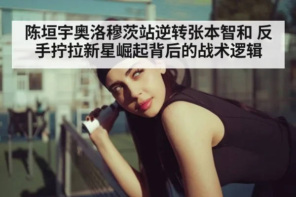 陈垣宇奥洛穆茨站逆转张本智和 反手拧拉新星崛起背后的战术逻辑