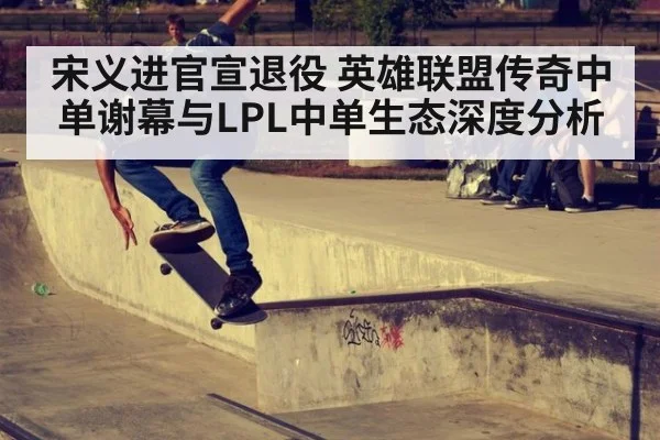 宋义进官宣退役 英雄联盟传奇中单谢幕与LPL中单生态深度分析
