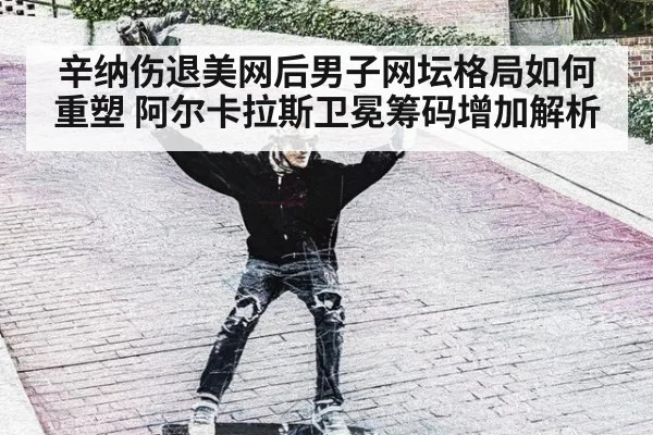 辛纳伤退美网后男子网坛格局如何重塑 阿尔卡拉斯卫冕筹码增加解析