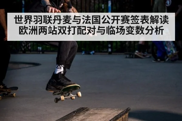 世界羽联丹麦与法国公开赛签表解读 欧洲两站双打配对与临场变数分析